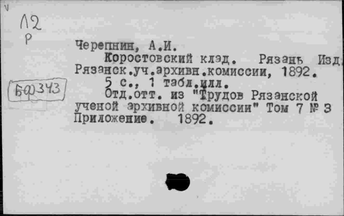 ﻿P
Черепнин, A.И.
КоростовскиЙ клад. Рязань Изд Рязанок.уч.архивн.комиссии, 1892.
5 с., 1 табл.илл.
Отд.отт. из "Трудов Рязанской ученой архивной комиссии" Том 7 №3 Приложение. 1892.